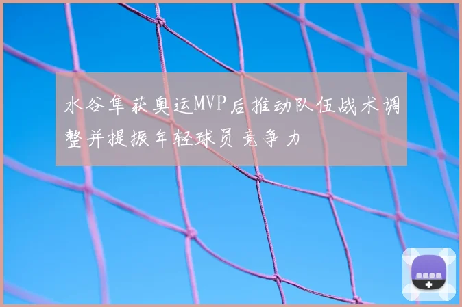 水谷隼获奥运MVP后推动队伍战术调整并提振年轻球员竞争力