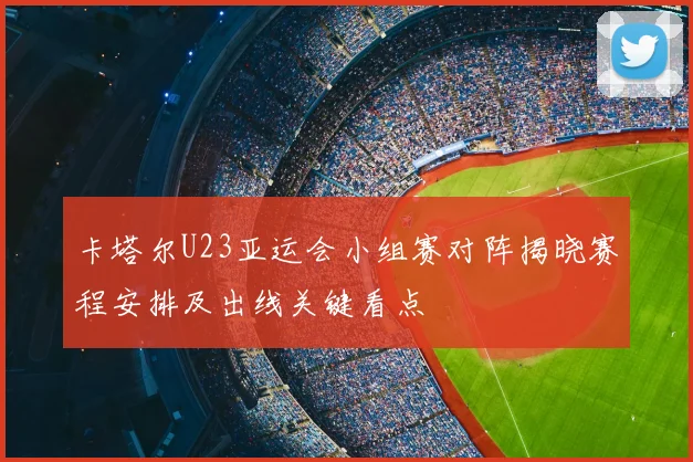 卡塔尔U23亚运会小组赛对阵揭晓赛程安排及出线关键看点
