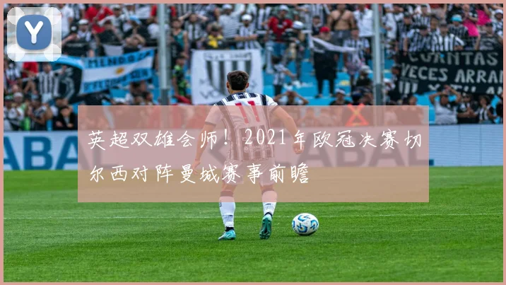 英超双雄会师！2021年欧冠决赛切尔西对阵曼城赛事前瞻