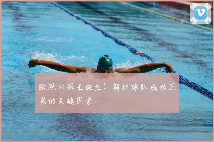 欧冠六冠王诞生！解析球队成功卫冕的关键因素