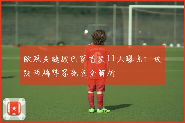 欧冠关键战巴萨首发11人曝光：攻防两端阵容亮点全解析