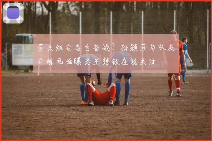 莎头组合各自备战？孙颖莎与队友合练画面曝光王楚钦在场关注