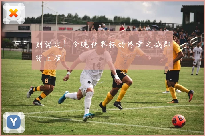 别错过！今晚世界杯的终章之战即将上演