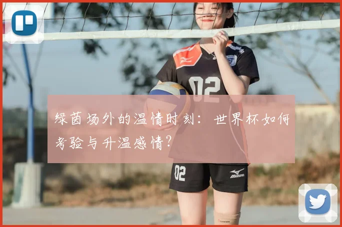 绿茵场外的温情时刻：世界杯如何考验与升温感情？