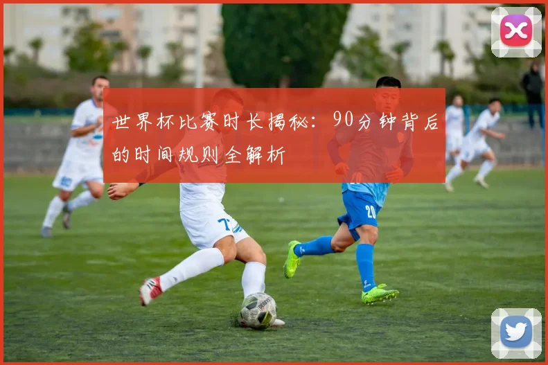 世界杯比赛时长揭秘：90分钟背后的时间规则全解析