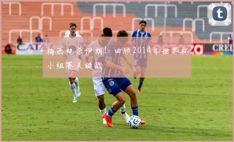 梅西绝杀伊朗！回顾2014年世界杯小组赛关键战