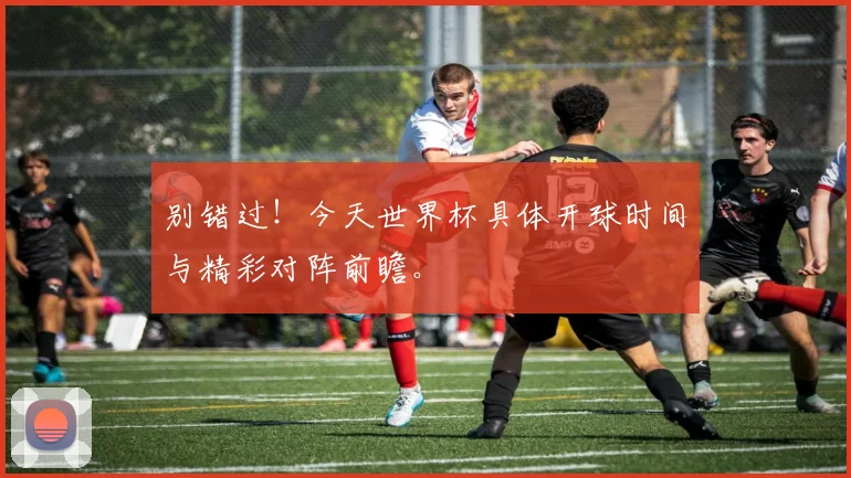 别错过！今天世界杯具体开球时间与精彩对阵前瞻。