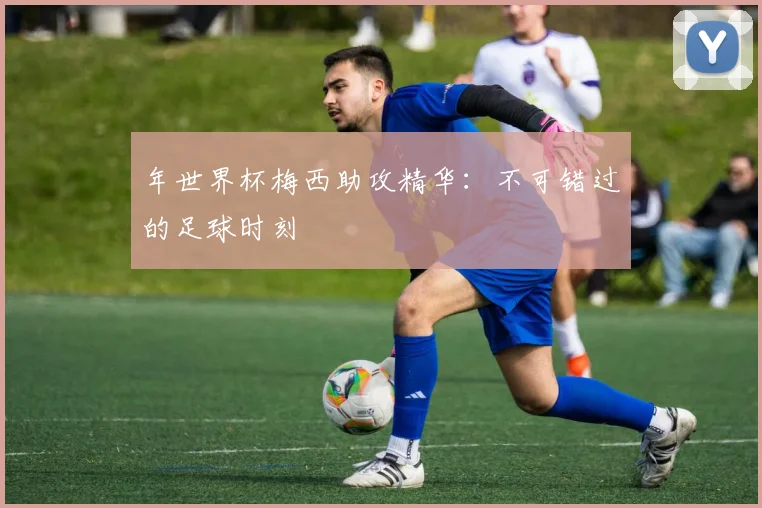 年世界杯梅西助攻精华：不可错过的足球时刻